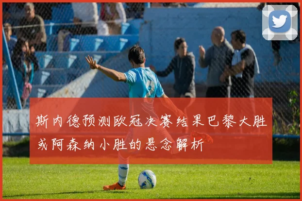 斯内德预测欧冠决赛结果巴黎大胜或阿森纳小胜的悬念解析