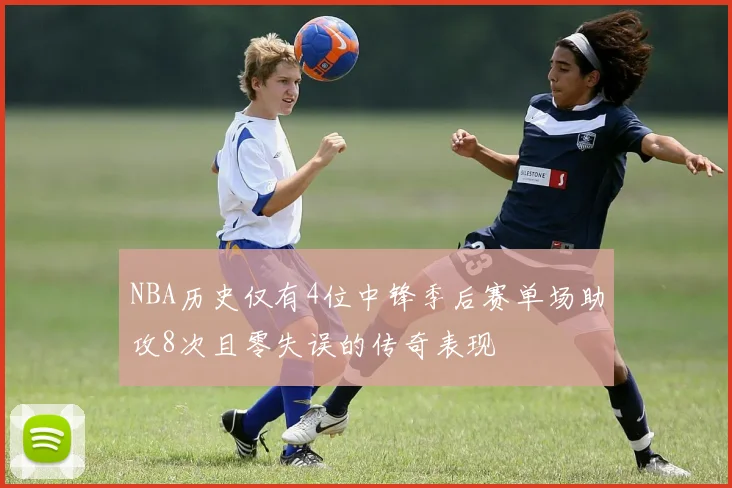 NBA历史仅有4位中锋季后赛单场助攻8次且零失误的传奇表现