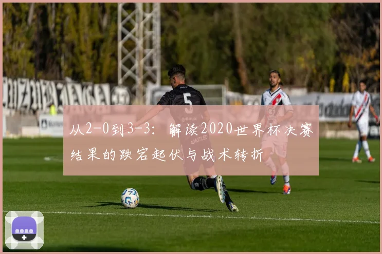 从2-0到3-3：解读2020世界杯决赛结果的跌宕起伏与战术转折