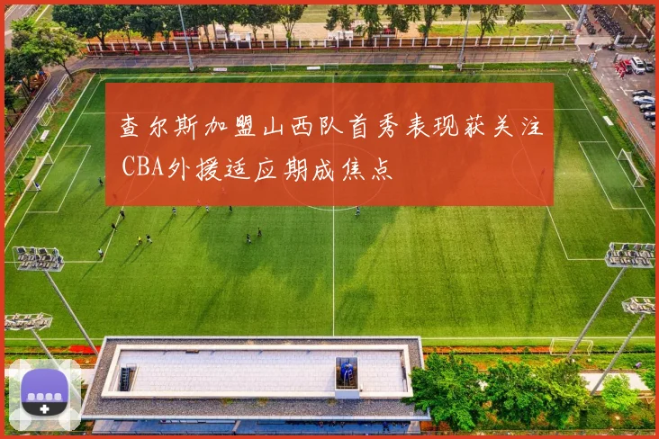 查尔斯加盟山西队首秀表现获关注 CBA外援适应期成焦点