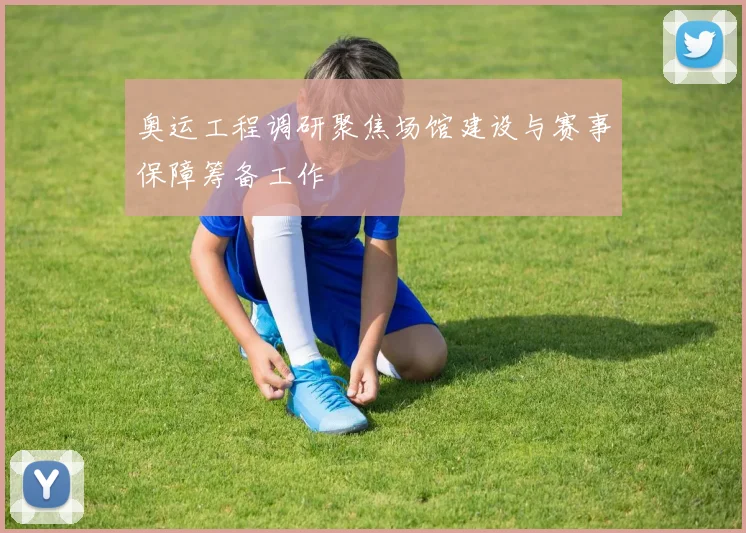 奥运工程调研聚焦场馆建设与赛事保障筹备工作